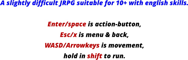 A slightly difficult JRPG suitable for 10+ with english skills.  Enter/space is action-button, Esc/x is menu & back, WASD/Arrowkeys is movement, hold in shift to run.