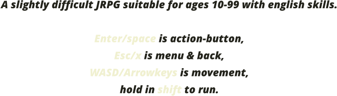 A slightly difficult JRPG suitable for ages 10-99 with english skills.  Enter/space is action-button, Esc/x is menu & back, WASD/Arrowkeys is movement, hold in shift to run.